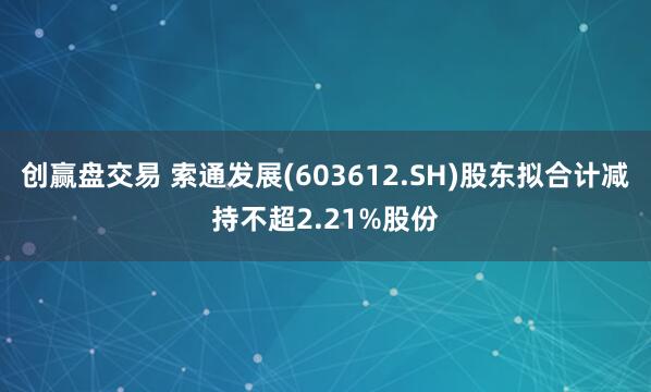 创赢盘交易 索通发展(603612.SH)股东拟合计减持不超2.21%股份