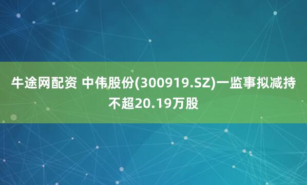 牛途网配资 中伟股份(300919.SZ)一监事拟减持不超20.19万股