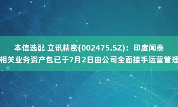 本信选配 立讯精密(002475.SZ)：印度闻泰相关业务资产包已于7月2日由公司全面接手运营管理