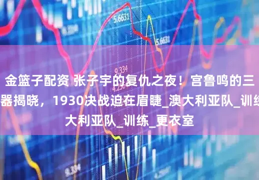 金篮子配资 张子宇的复仇之夜！宫鲁鸣的三大秘密武器揭晓，1930决战迫在眉睫_澳大利亚队_训练_更衣室