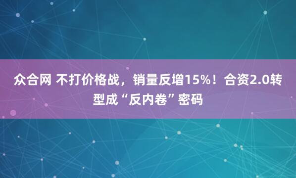 众合网 不打价格战，销量反增15%！合资2.0转型成“反内卷”密码