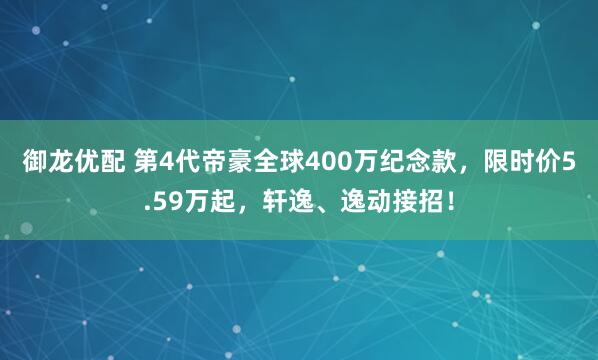 御龙优配 第4代帝豪全球400万纪念款，限时价5.59万起，轩逸、逸动接招！