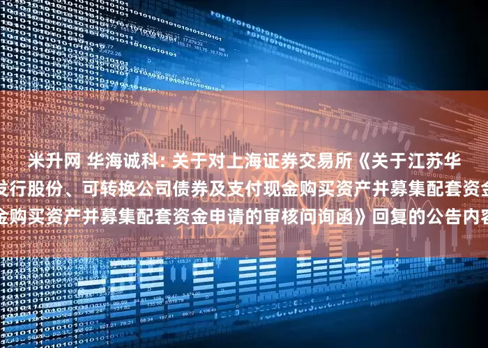 米升网 华海诚科: 关于对上海证券交易所《关于江苏华海诚科新材料股份有限公司发行股份、可转换公司债券及支付现金购买资产并募集配套资金申请的审核问询函》回复的公告内容摘要
