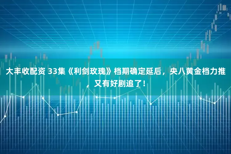 大丰收配资 33集《利剑玫瑰》档期确定延后，央八黄金档力推，又有好剧追了！
