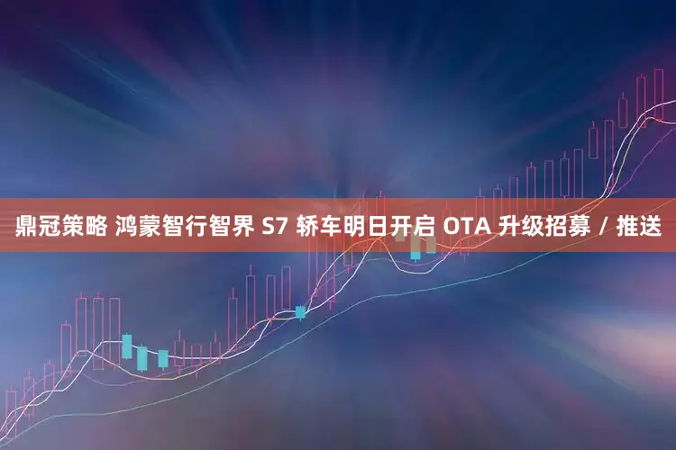 鼎冠策略 鸿蒙智行智界 S7 轿车明日开启 OTA 升级招募 / 推送