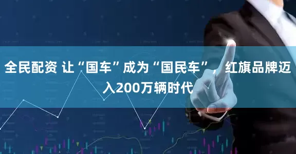全民配资 让“国车”成为“国民车”，红旗品牌迈入200万辆时代