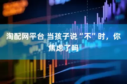 淘配网平台 当孩子说“不”时，你焦虑了吗