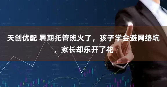 天创优配 暑期托管班火了，孩子学会避网络坑，家长却乐开了花