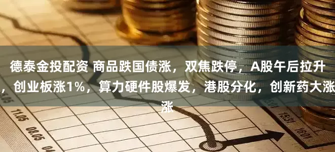 德泰金投配资 商品跌国债涨，双焦跌停，A股午后拉升，创业板涨1%，算力硬件股爆发，港股分化，创新药大涨
