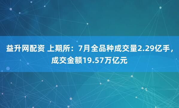 益升网配资 上期所：7月全品种成交量2.29亿手，成交金额19.57万亿元