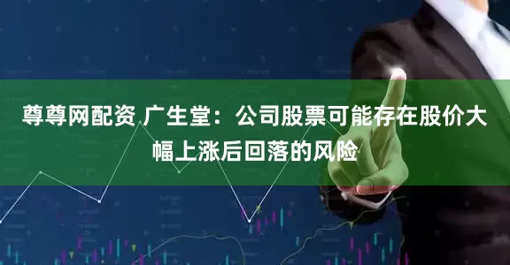 尊尊网配资 广生堂：公司股票可能存在股价大幅上涨后回落的风险