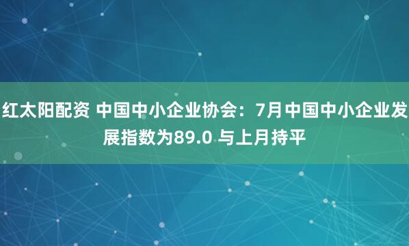 红太阳配资 中国中小企业协会：7月中国中小企业发展指数为89.0 与上月持平