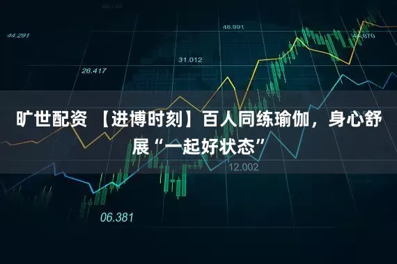 旷世配资 【进博时刻】百人同练瑜伽，身心舒展“一起好状态”