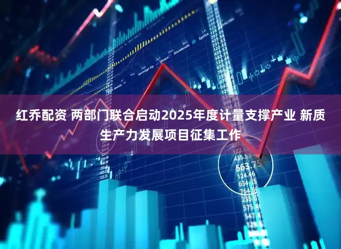 红乔配资 两部门联合启动2025年度计量支撑产业 新质生产力发展项目征集工作