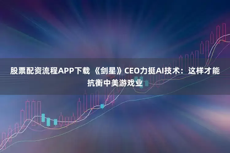股票配资流程APP下载 《剑星》CEO力挺AI技术：这样才能抗衡中美游戏业