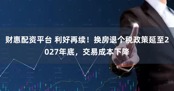 财惠配资平台 利好再续！换房退个税政策延至2027年底，交易成本下降