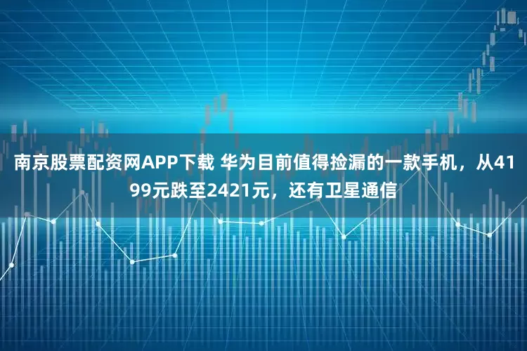南京股票配资网APP下载 华为目前值得捡漏的一款手机，从4199元跌至2421元，还有卫星通信