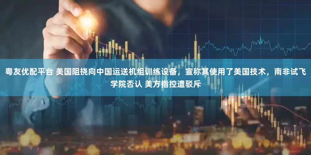 粤友优配平台 美国阻挠向中国运送机组训练设备，宣称其使用了美国技术，南非试飞学院否认 美方指控遭驳斥