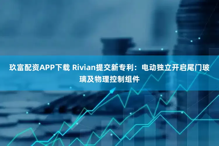 玖富配资APP下载 Rivian提交新专利：电动独立开启尾门玻璃及物理控制组件