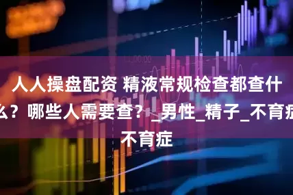 人人操盘配资 精液常规检查都查什么？哪些人需要查？_男性_精子_不育症