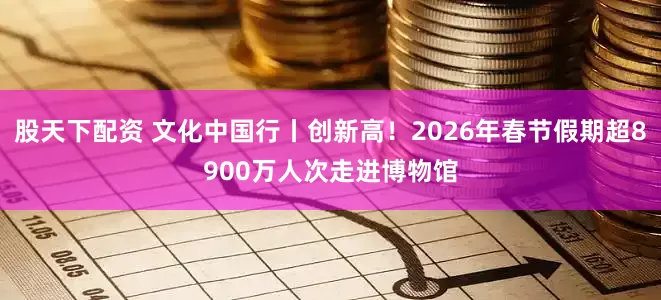 股天下配资 文化中国行丨创新高！2026年春节假期超8900万人次走进博物馆