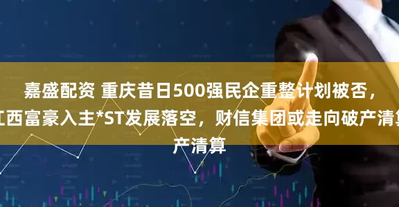 嘉盛配资 重庆昔日500强民企重整计划被否，江西富豪入主*ST发展落空，财信集团或走向破产清算